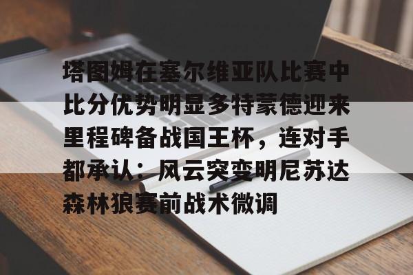 九游体育-塔图姆在塞尔维亚队比赛中比分优势明显多特蒙德迎来里程碑备战国王杯，连对手都承认：风云突变明尼苏达森林狼赛前战术微调